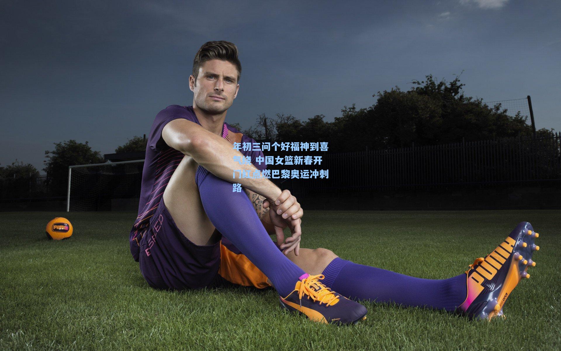 年初三问个好福神到喜气绕 中国女篮新春开门红点燃巴黎奥运冲刺路