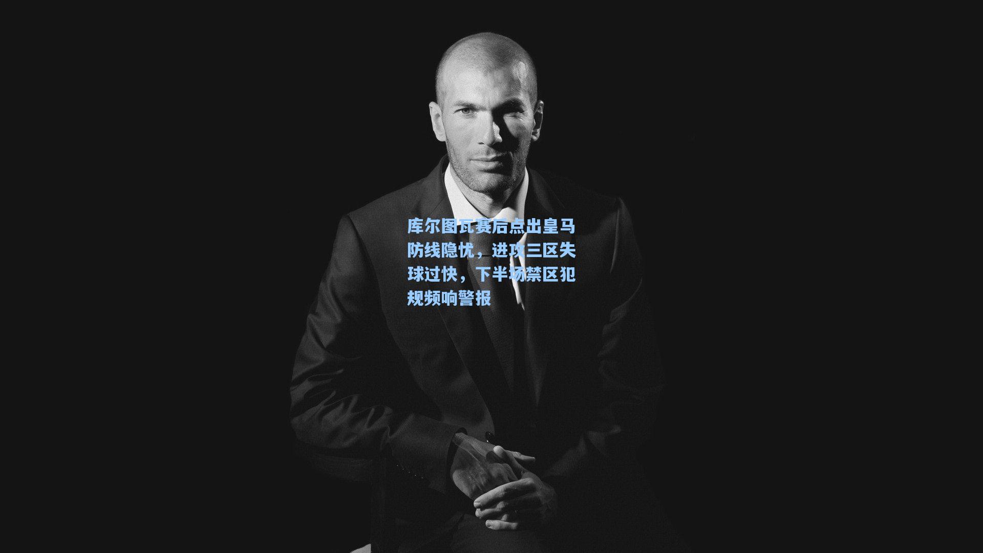 库尔图瓦赛后点出皇马防线隐忧，进攻三区失球过快，下半场禁区犯规频响警报