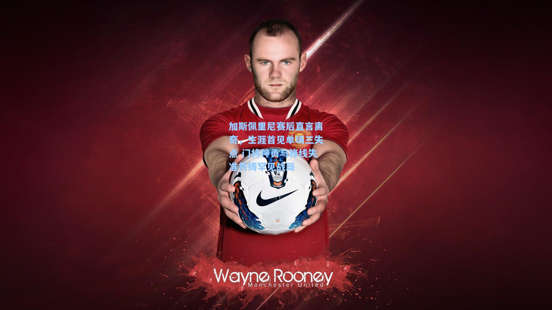 加斯佩里尼赛后直言离奇，生涯首见单场三失点 门将神勇与锋线失准共铸罕见战局